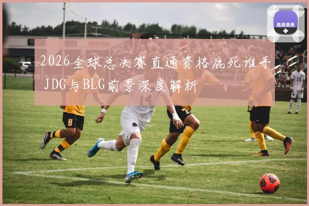 2026全球总决赛直通资格鹿死谁手 JDG与BLG前景深度解析