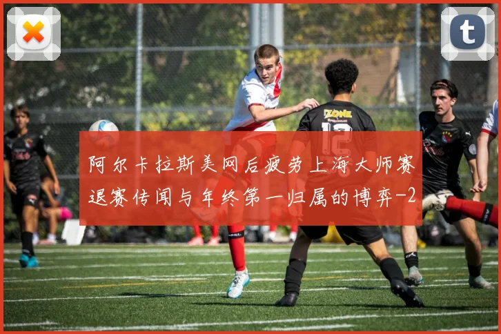 阿尔卡拉斯美网后疲劳上海大师赛退赛传闻与年终第一归属的博弈