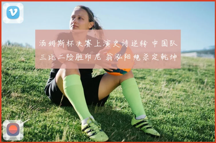 汤姆斯杯决赛上演史诗逆转 中国队三比二险胜印尼 翁泓阳绝杀定乾坤