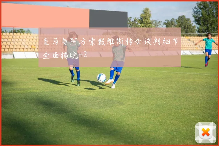 皇马与阿方索戴维斯转会谈判细节全面揭晓