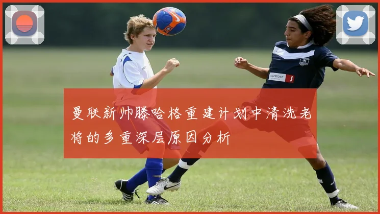 曼联新帅滕哈格重建计划中清洗老将的多重深层原因分析