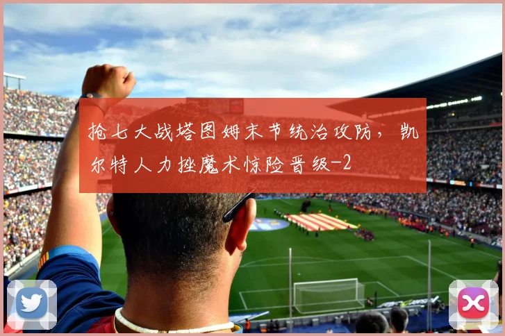 抢七大战塔图姆末节统治攻防，凯尔特人力挫魔术惊险晋级