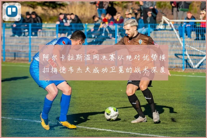 阿尔卡拉斯温网决赛以绝对优势横扫梅德韦杰夫成功卫冕的战术深度复盘