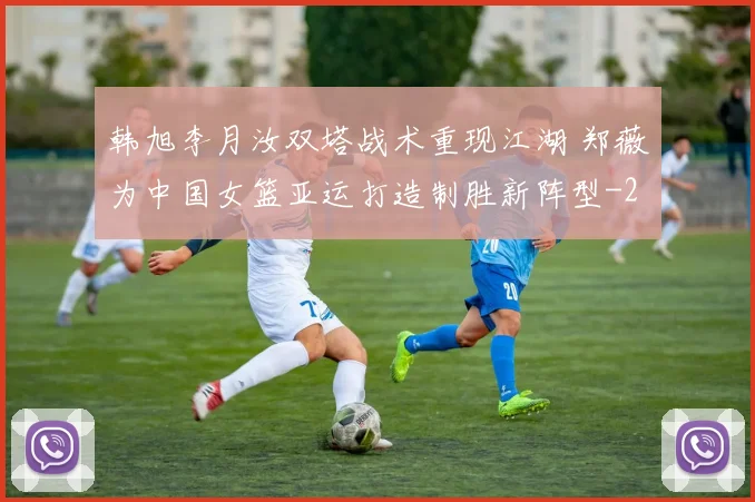 韩旭李月汝双塔战术重现江湖 郑薇为中国女篮亚运打造制胜新阵型