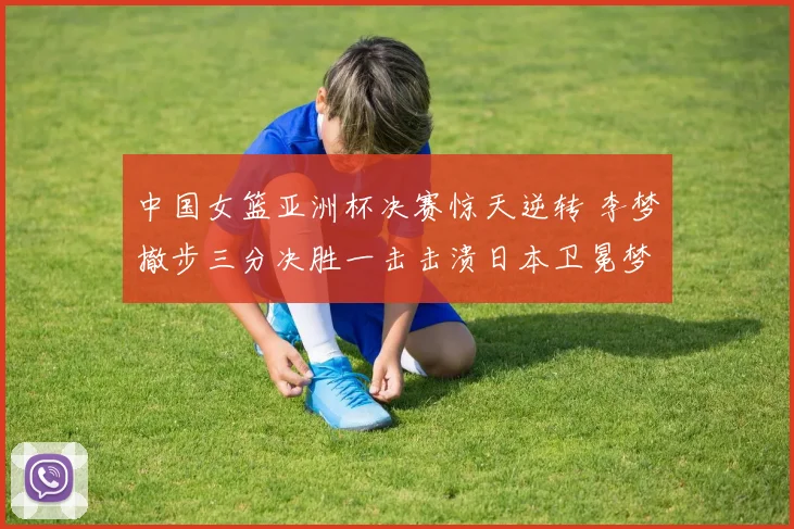 中国女篮亚洲杯决赛惊天逆转 李梦撤步三分决胜一击击溃日本卫冕梦