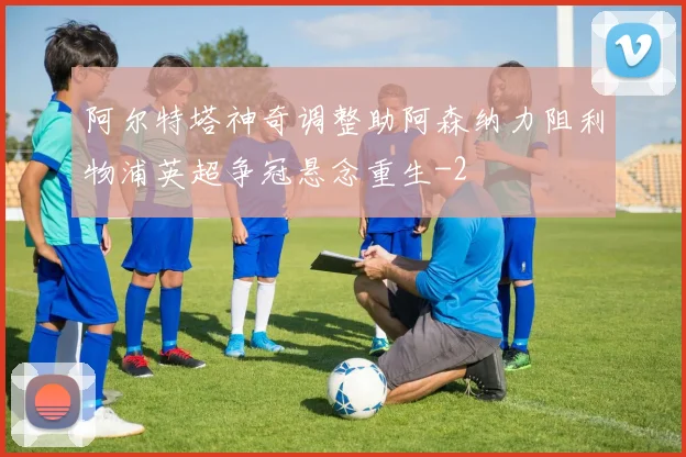 阿尔特塔神奇调整助阿森纳力阻利物浦英超争冠悬念重生
