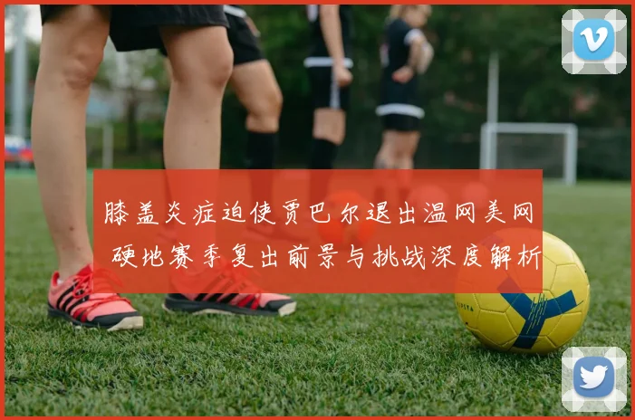 膝盖炎症迫使贾巴尔退出温网美网 硬地赛季复出前景与挑战深度解析