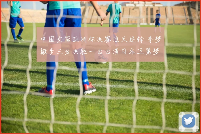 中国女篮亚洲杯决赛惊天逆转 李梦撤步三分决胜一击击溃日本卫冕梦