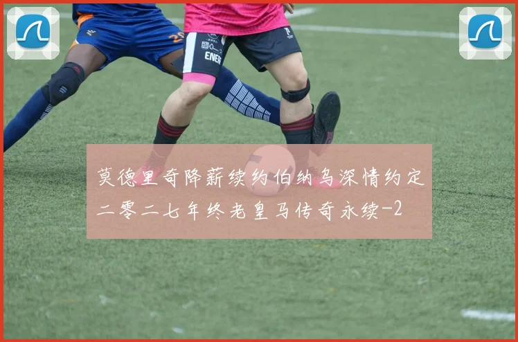 莫德里奇降薪续约伯纳乌深情约定二零二七年终老皇马传奇永续