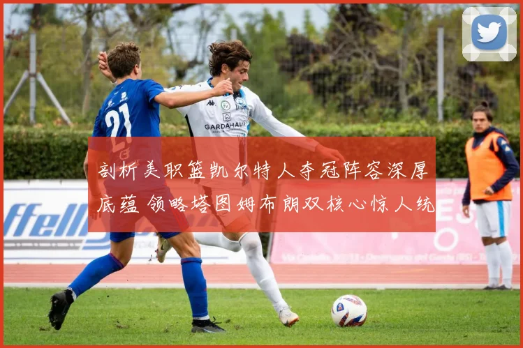 剖析美职篮凯尔特人夺冠阵容深厚底蕴 领略塔图姆布朗双核心惊人统治力