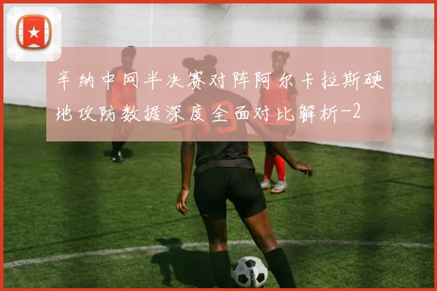 辛纳中网半决赛对阵阿尔卡拉斯硬地攻防数据深度全面对比解析