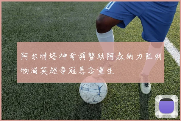 阿尔特塔神奇调整助阿森纳力阻利物浦英超争冠悬念重生