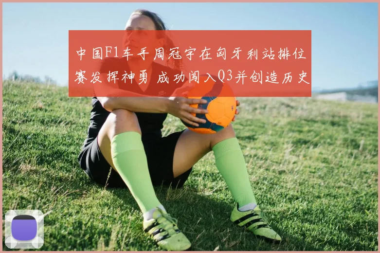 中国F1车手周冠宇在匈牙利站排位赛发挥神勇 成功闯入Q3并创造历史性突破