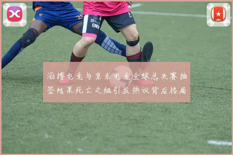 滔搏电竞与京东电竞全球总决赛抽签结果死亡之组引发热议背后格局