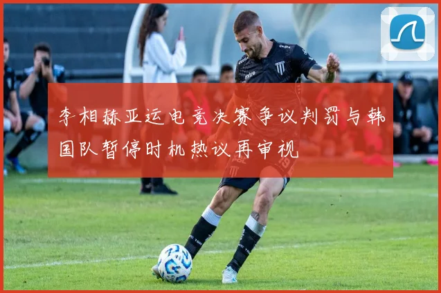 李相赫亚运电竞决赛争议判罚与韩国队暂停时机热议再审视