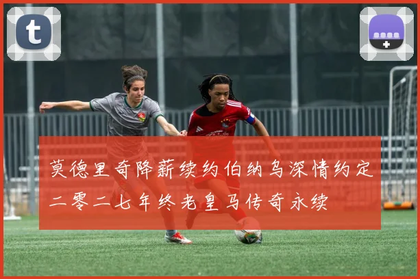 莫德里奇降薪续约伯纳乌深情约定二零二七年终老皇马传奇永续