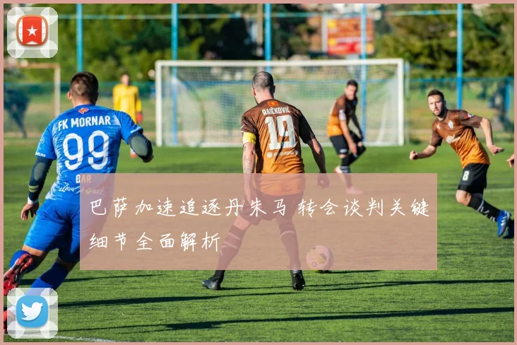巴萨加速追逐丹朱马 转会谈判关键细节全面解析