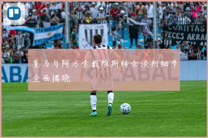 皇马与阿方索戴维斯转会谈判细节全面揭晓