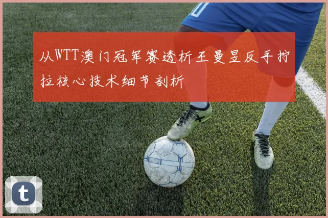 从WTT澳门冠军赛透析王曼昱反手拧拉核心技术细节剖析
