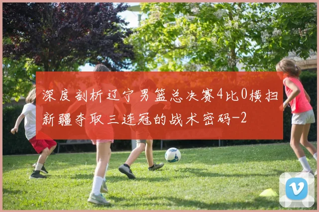 深度剖析辽宁男篮总决赛4比0横扫新疆夺取三连冠的战术密码