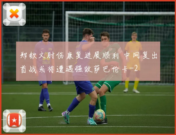郑钦文肘伤康复进展顺利 中网复出首战或将遭遇强敌萨巴伦卡