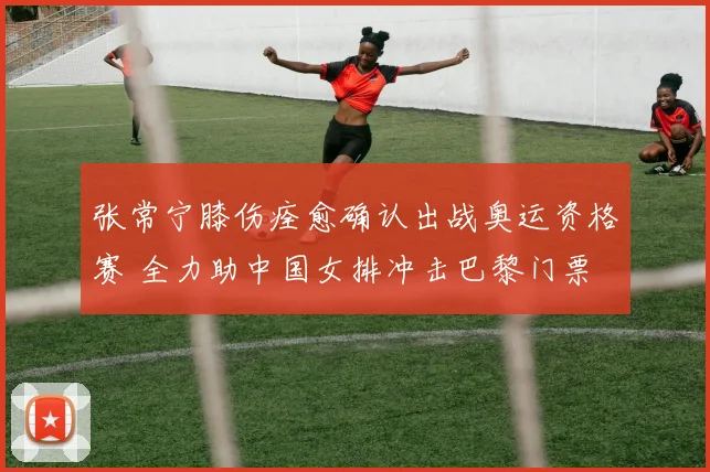张常宁膝伤痊愈确认出战奥运资格赛 全力助中国女排冲击巴黎门票