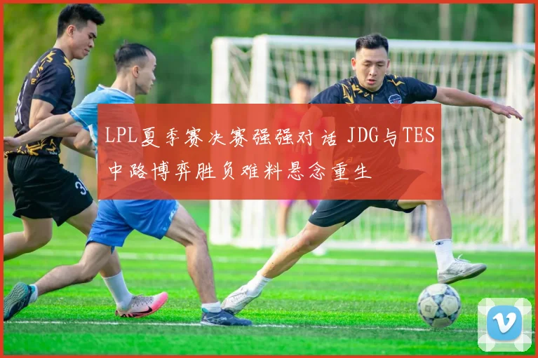 LPL夏季赛决赛强强对话 JDG与TES中路博弈胜负难料悬念重生