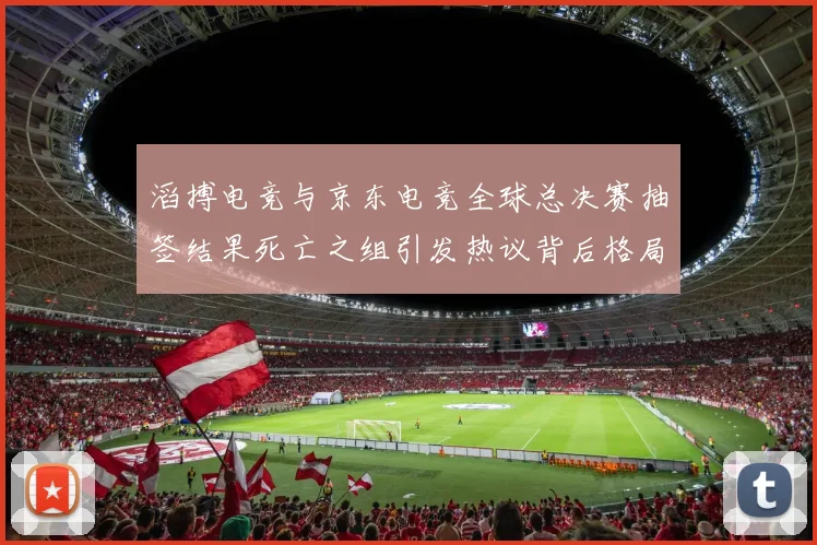 滔搏电竞与京东电竞全球总决赛抽签结果死亡之组引发热议背后格局