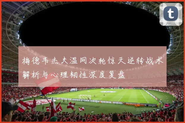梅德韦杰夫温网次轮惊天逆转战术解析与心理韧性深度复盘