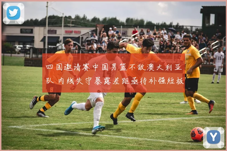 四国邀请赛中国男篮不敌澳大利亚队 内线失守暴露差距亟待补强短板