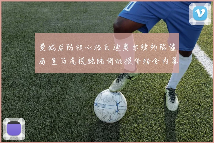 曼城后防核心格瓦迪奥尔续约陷僵局 皇马虎视眈眈伺机报价转会内幕解析