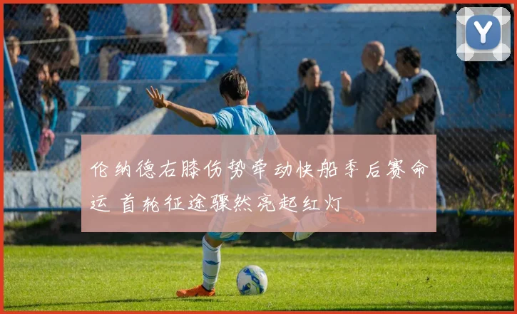 伦纳德右膝伤势牵动快船季后赛命运 首轮征途骤然亮起红灯