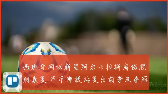 西班牙网坛新星阿尔卡拉斯肩伤顺利康复 辛辛那提站复出前景及夺冠可能分析