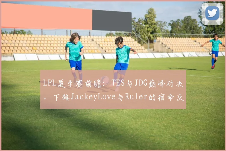 LPL夏季赛前瞻：TES与JDG巅峰对决，下路JackeyLove与Ruler的宿命交锋成为破局关键