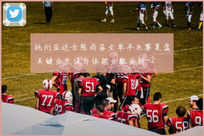 杭州亚运会陈雨菲女单半决赛复盘 关键分失误与体能分配分析