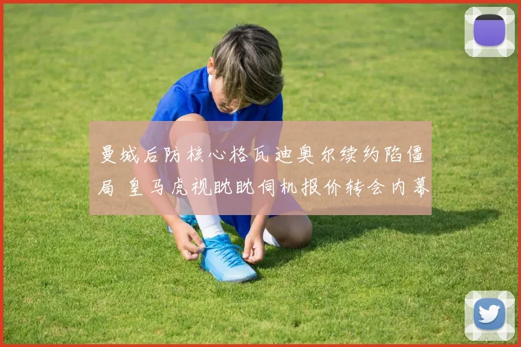 曼城后防核心格瓦迪奥尔续约陷僵局 皇马虎视眈眈伺机报价转会内幕解析