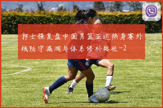 郭士强复盘中国男篮亚运热身赛外线防守漏洞与体系修补路径