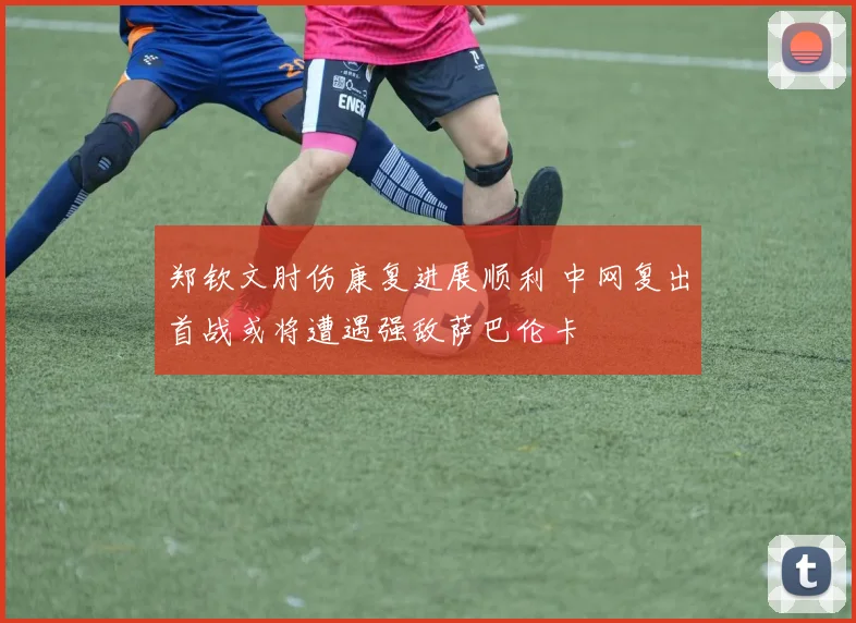 郑钦文肘伤康复进展顺利 中网复出首战或将遭遇强敌萨巴伦卡