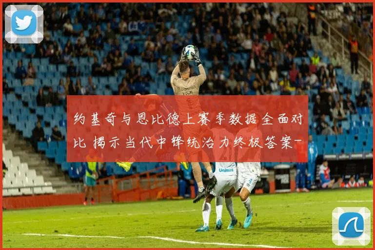 约基奇与恩比德上赛季数据全面对比 揭示当代中锋统治力终极答案