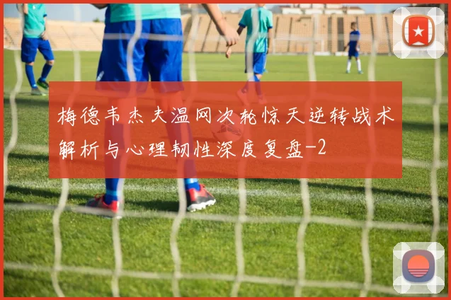 梅德韦杰夫温网次轮惊天逆转战术解析与心理韧性深度复盘