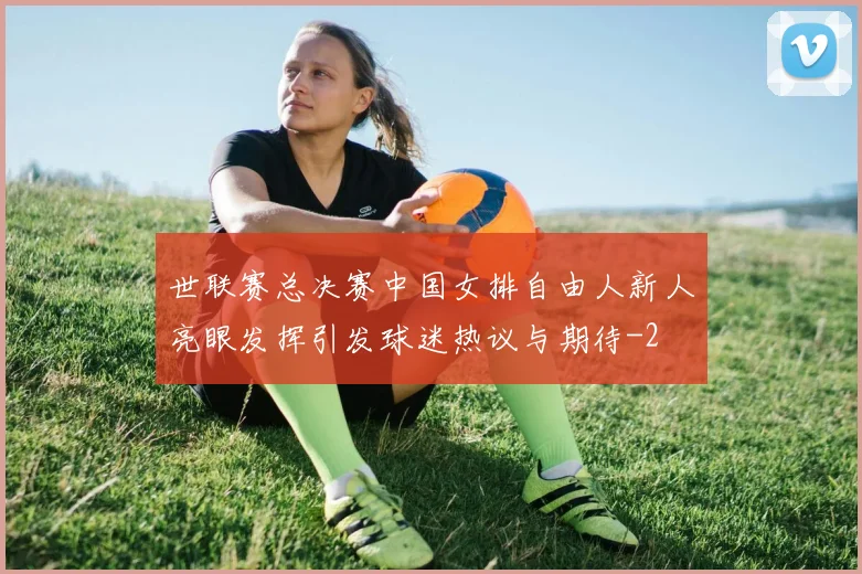 世联赛总决赛中国女排自由人新人亮眼发挥引发球迷热议与期待
