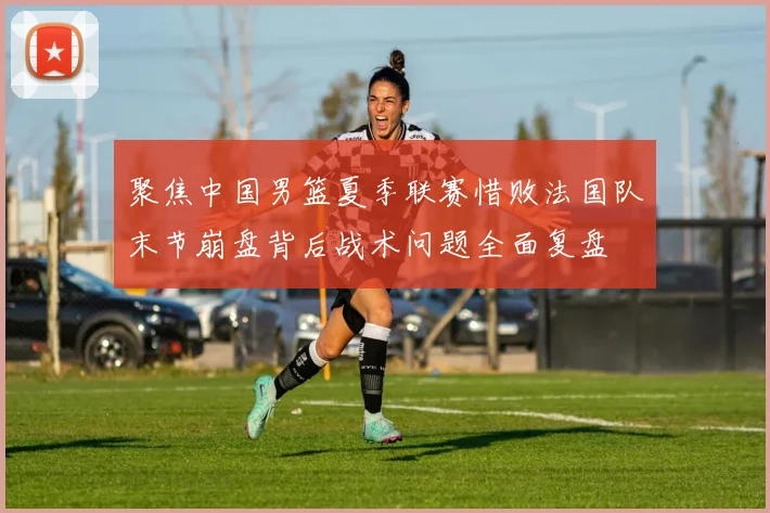聚焦中国男篮夏季联赛惜败法国队末节崩盘背后战术问题全面复盘