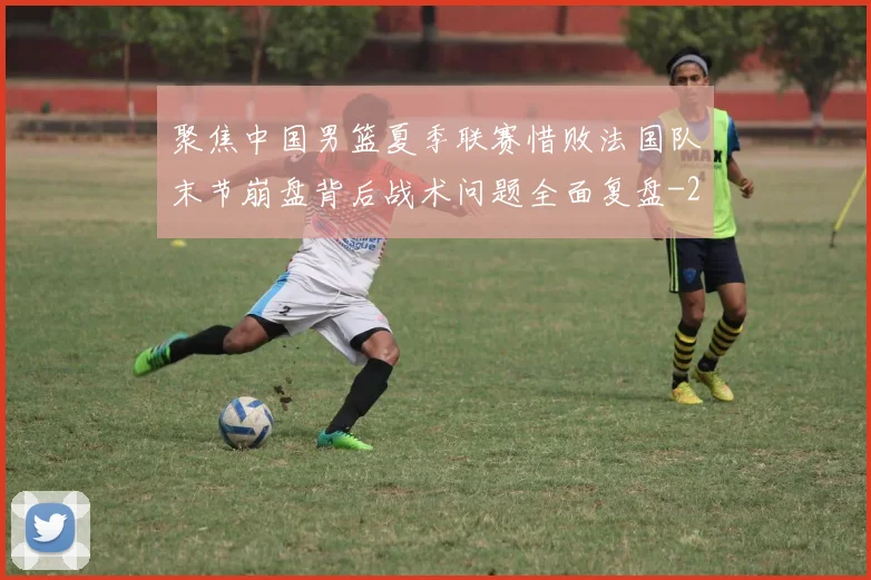 聚焦中国男篮夏季联赛惜败法国队末节崩盘背后战术问题全面复盘