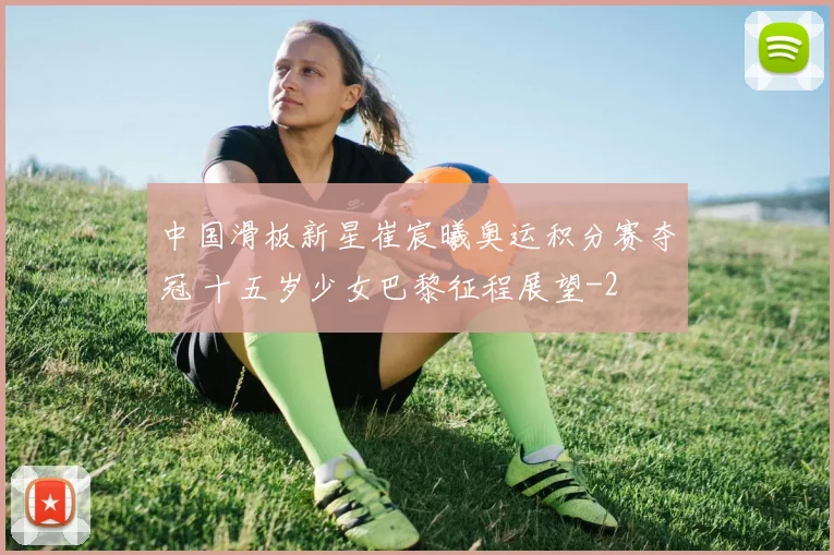 中国滑板新星崔宸曦奥运积分赛夺冠 十五岁少女巴黎征程展望