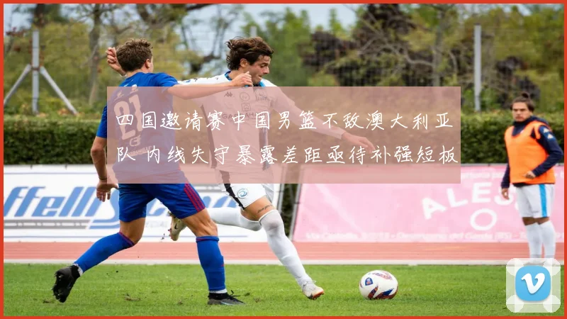 四国邀请赛中国男篮不敌澳大利亚队 内线失守暴露差距亟待补强短板