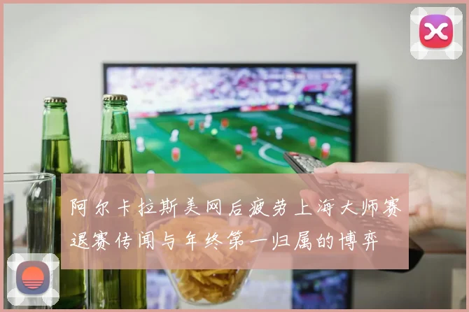 阿尔卡拉斯美网后疲劳上海大师赛退赛传闻与年终第一归属的博弈